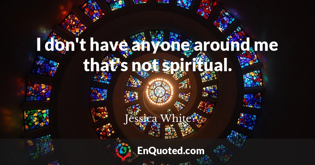 I don't have anyone around me that's not spiritual.