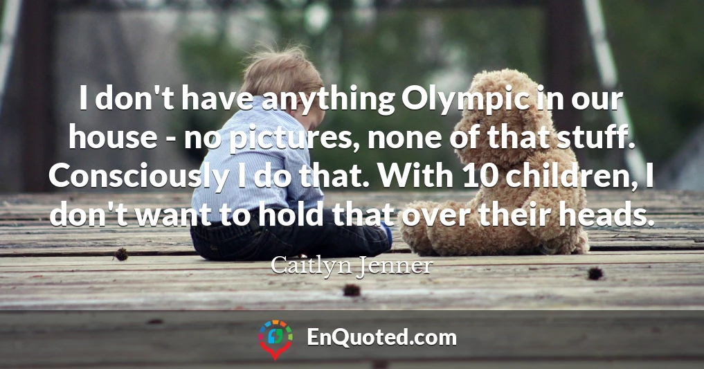I don't have anything Olympic in our house - no pictures, none of that stuff. Consciously I do that. With 10 children, I don't want to hold that over their heads.
