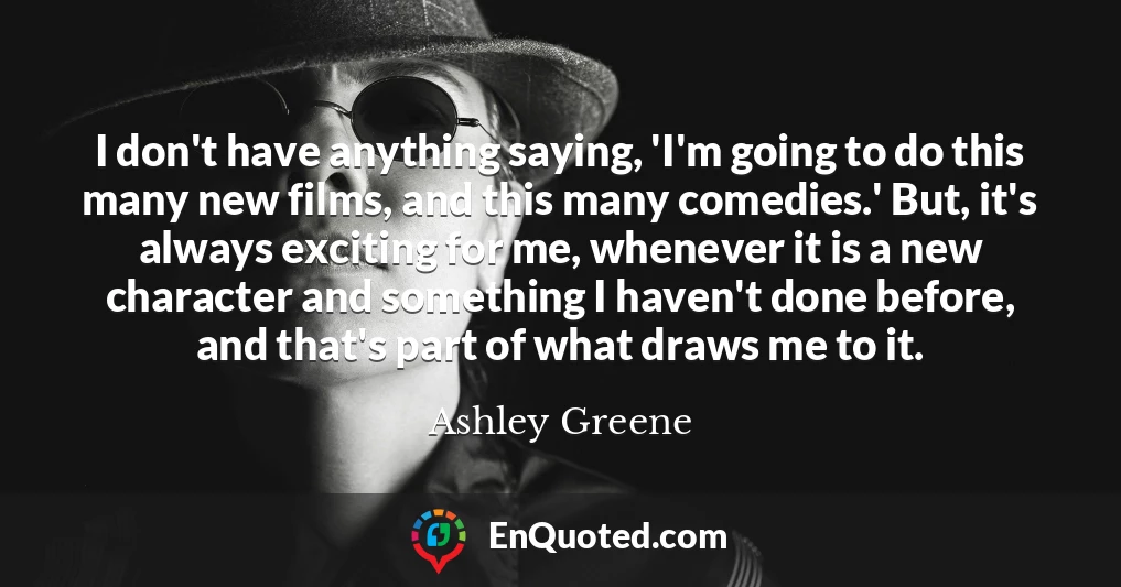 I don't have anything saying, 'I'm going to do this many new films, and this many comedies.' But, it's always exciting for me, whenever it is a new character and something I haven't done before, and that's part of what draws me to it.