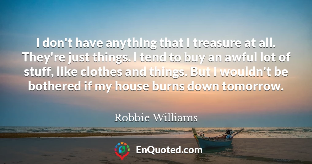 I don't have anything that I treasure at all. They're just things. I tend to buy an awful lot of stuff, like clothes and things. But I wouldn't be bothered if my house burns down tomorrow.