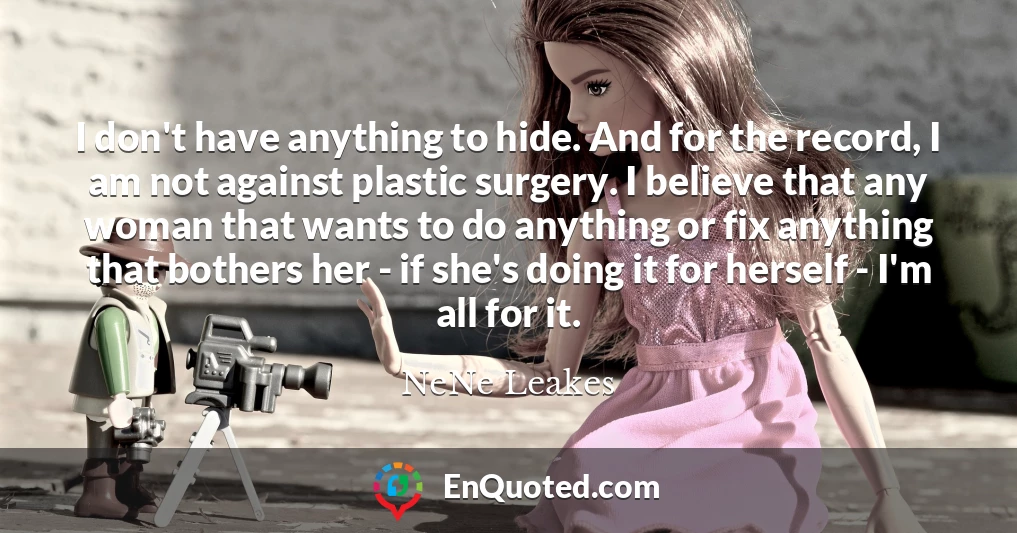 I don't have anything to hide. And for the record, I am not against plastic surgery. I believe that any woman that wants to do anything or fix anything that bothers her - if she's doing it for herself - I'm all for it.