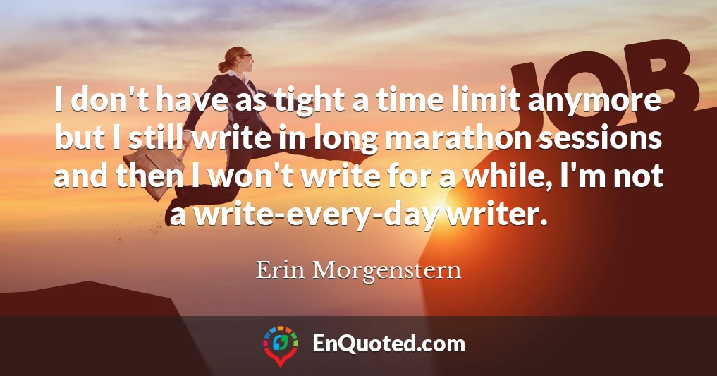 I don't have as tight a time limit anymore but I still write in long marathon sessions and then I won't write for a while, I'm not a write-every-day writer.