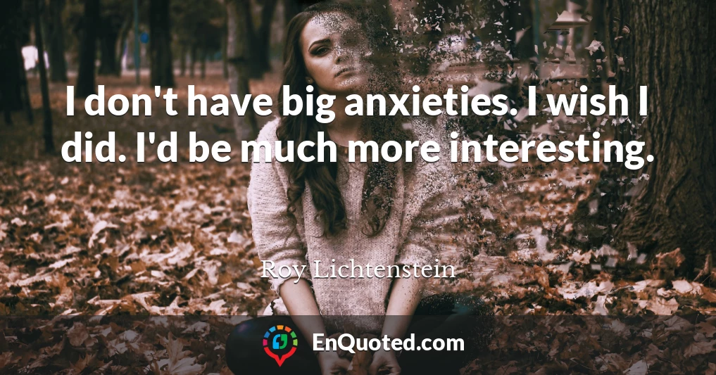 I don't have big anxieties. I wish I did. I'd be much more interesting.