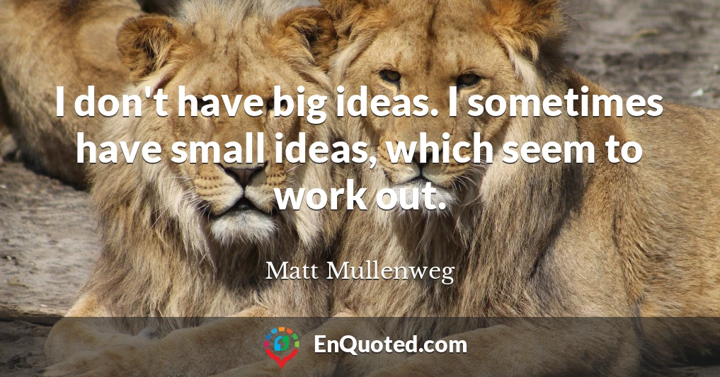 I don't have big ideas. I sometimes have small ideas, which seem to work out.