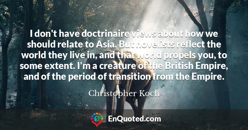 I don't have doctrinaire views about how we should relate to Asia. But novelists reflect the world they live in, and that world propels you, to some extent. I'm a creature of the British Empire, and of the period of transition from the Empire.