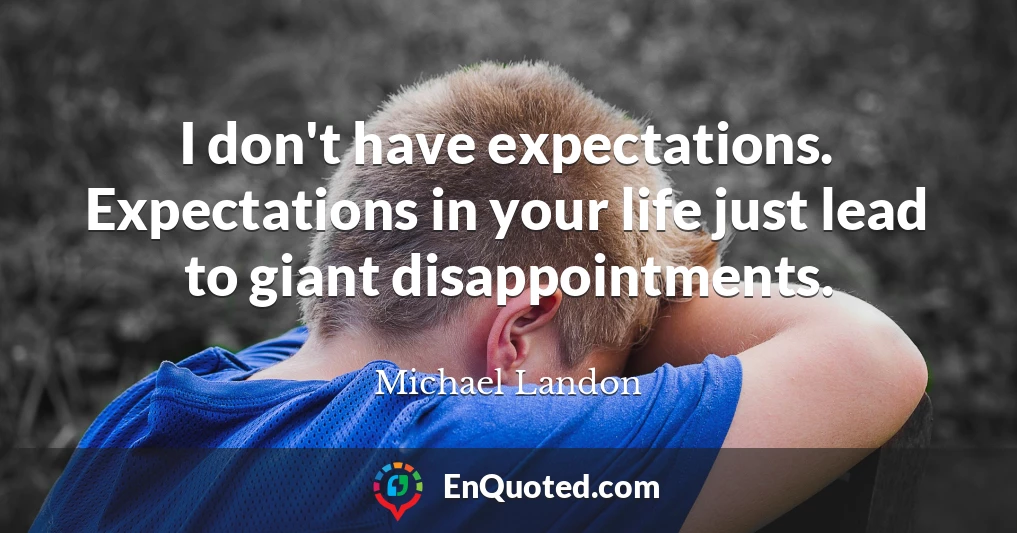 I don't have expectations. Expectations in your life just lead to giant disappointments.