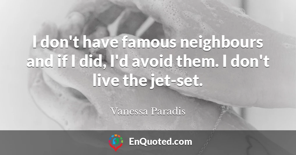 I don't have famous neighbours and if I did, I'd avoid them. I don't live the jet-set.