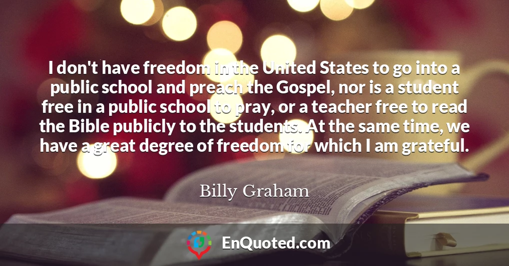 I don't have freedom in the United States to go into a public school and preach the Gospel, nor is a student free in a public school to pray, or a teacher free to read the Bible publicly to the students. At the same time, we have a great degree of freedom for which I am grateful.