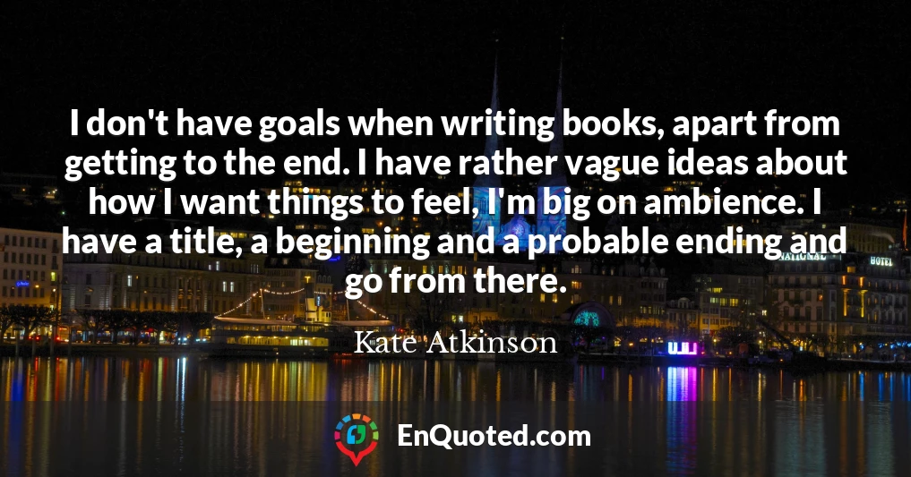 I don't have goals when writing books, apart from getting to the end. I have rather vague ideas about how I want things to feel, I'm big on ambience. I have a title, a beginning and a probable ending and go from there.