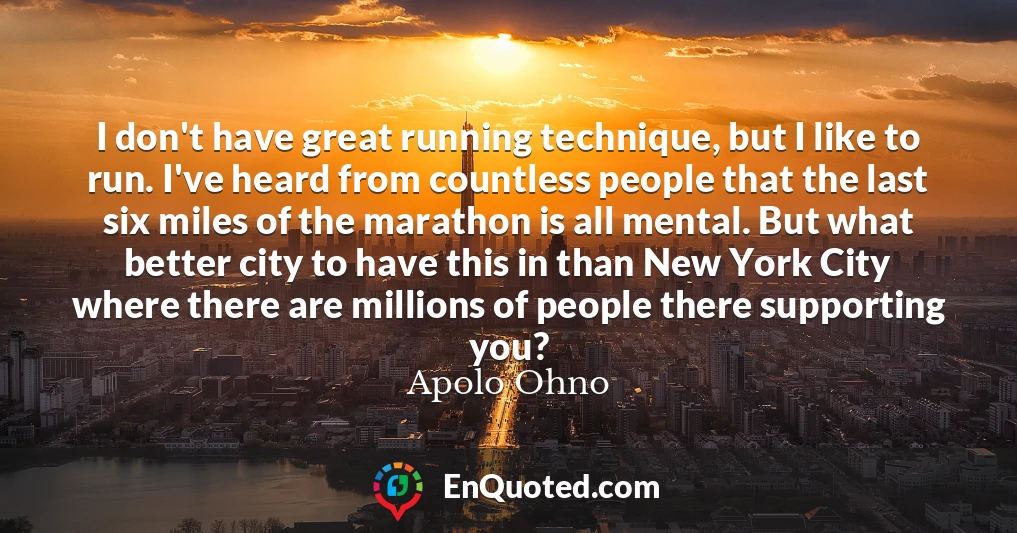 I don't have great running technique, but I like to run. I've heard from countless people that the last six miles of the marathon is all mental. But what better city to have this in than New York City where there are millions of people there supporting you?