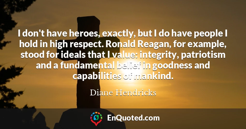 I don't have heroes, exactly, but I do have people I hold in high respect. Ronald Reagan, for example, stood for ideals that I value: integrity, patriotism and a fundamental belief in goodness and capabilities of mankind.