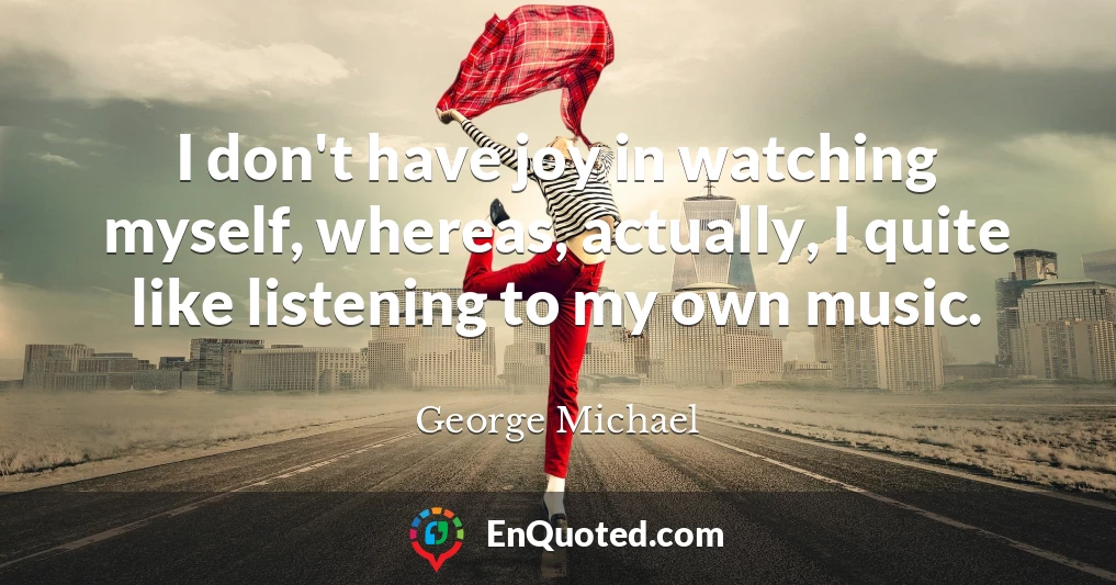 I don't have joy in watching myself, whereas, actually, I quite like listening to my own music.