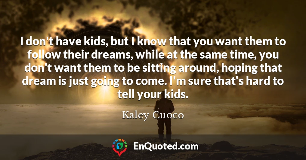 I don't have kids, but I know that you want them to follow their dreams, while at the same time, you don't want them to be sitting around, hoping that dream is just going to come. I'm sure that's hard to tell your kids.