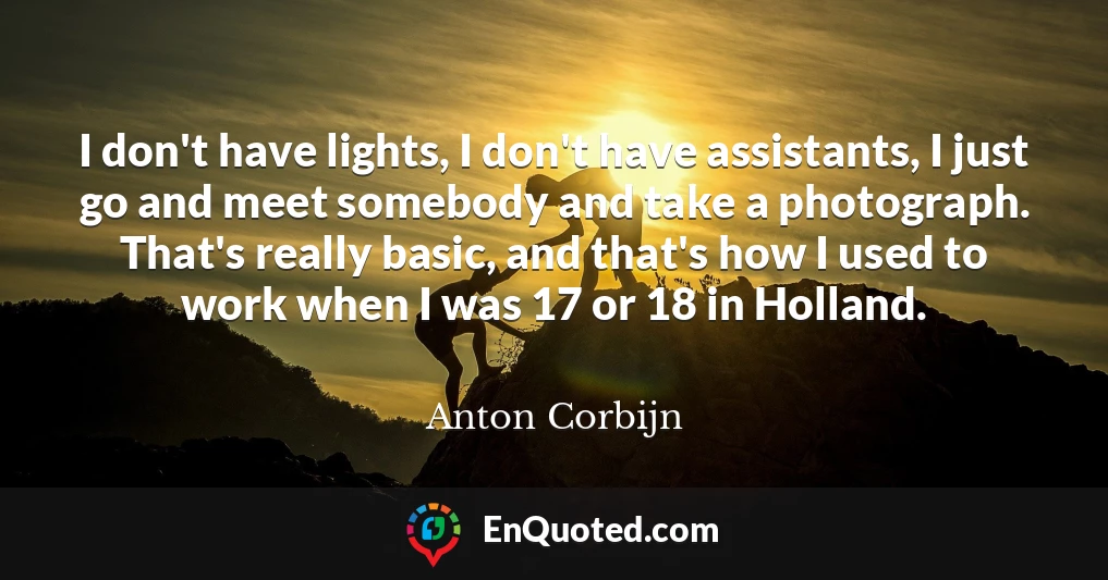 I don't have lights, I don't have assistants, I just go and meet somebody and take a photograph. That's really basic, and that's how I used to work when I was 17 or 18 in Holland.