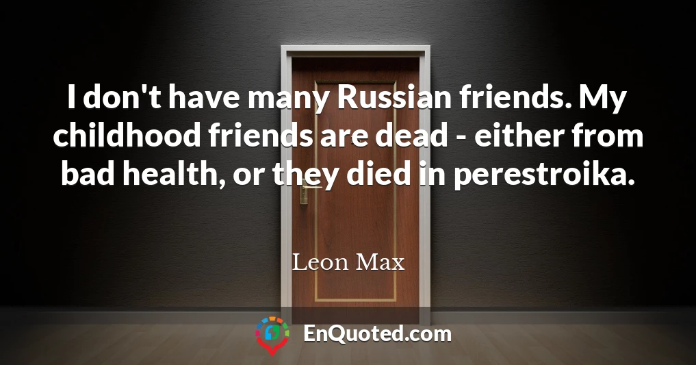 I don't have many Russian friends. My childhood friends are dead - either from bad health, or they died in perestroika.