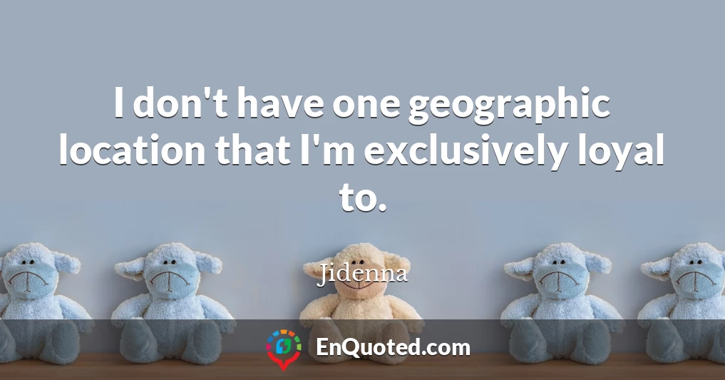 I don't have one geographic location that I'm exclusively loyal to.