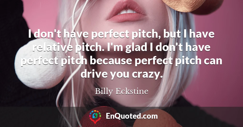 I don't have perfect pitch, but I have relative pitch. I'm glad I don't have perfect pitch because perfect pitch can drive you crazy.