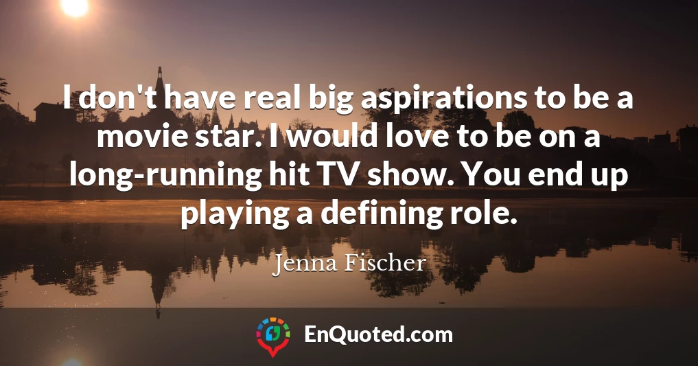 I don't have real big aspirations to be a movie star. I would love to be on a long-running hit TV show. You end up playing a defining role.