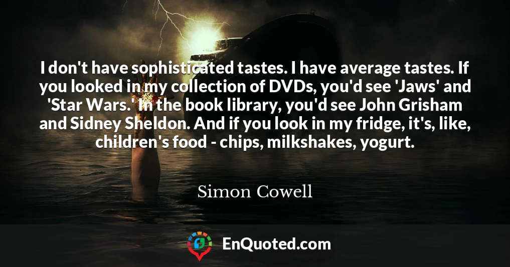 I don't have sophisticated tastes. I have average tastes. If you looked in my collection of DVDs, you'd see 'Jaws' and 'Star Wars.' In the book library, you'd see John Grisham and Sidney Sheldon. And if you look in my fridge, it's, like, children's food - chips, milkshakes, yogurt.