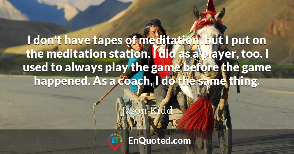I don't have tapes of meditation, but I put on the meditation station. I did as a player, too. I used to always play the game before the game happened. As a coach, I do the same thing.