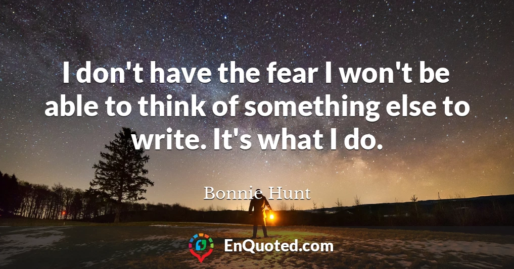 I don't have the fear I won't be able to think of something else to write. It's what I do.