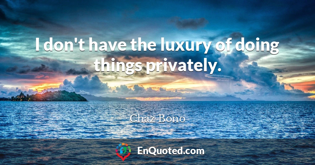 I don't have the luxury of doing things privately.