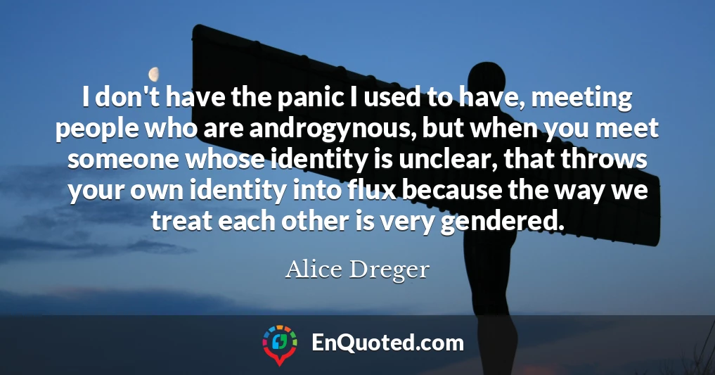 I don't have the panic I used to have, meeting people who are androgynous, but when you meet someone whose identity is unclear, that throws your own identity into flux because the way we treat each other is very gendered.