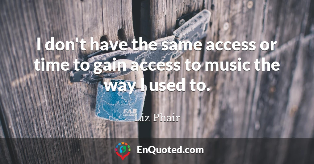 I don't have the same access or time to gain access to music the way I used to.