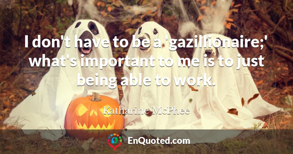 I don't have to be a 'gazillionaire;' what's important to me is to just being able to work.