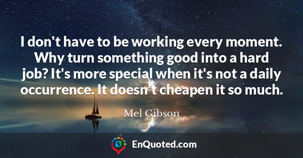 I don't have to be working every moment. Why turn something good into a hard job? It's more special when it's not a daily occurrence. It doesn't cheapen it so much.
