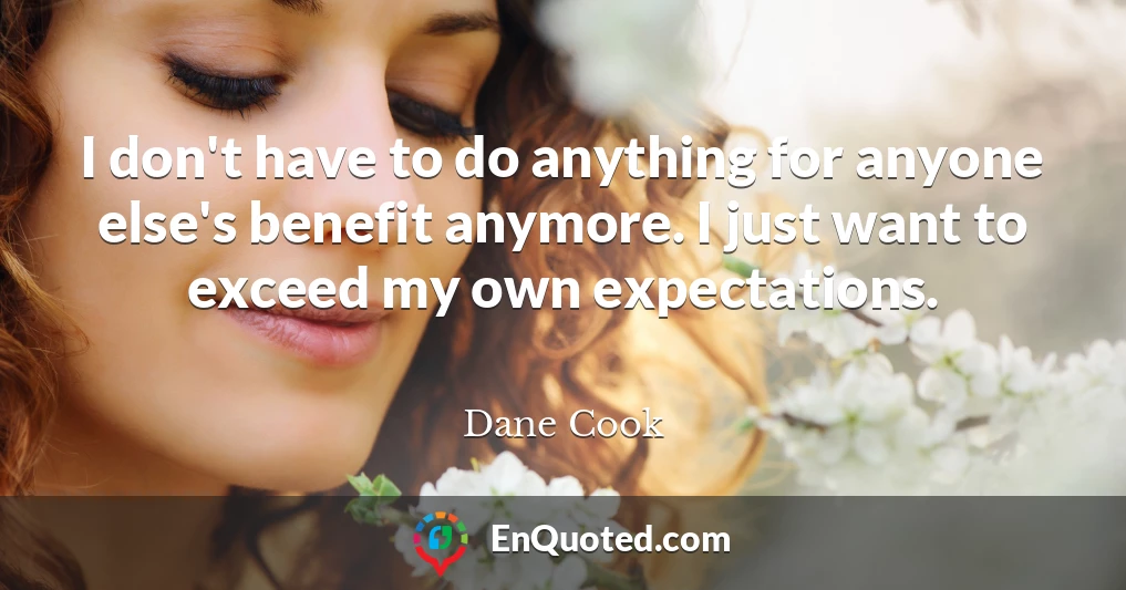 I don't have to do anything for anyone else's benefit anymore. I just want to exceed my own expectations.