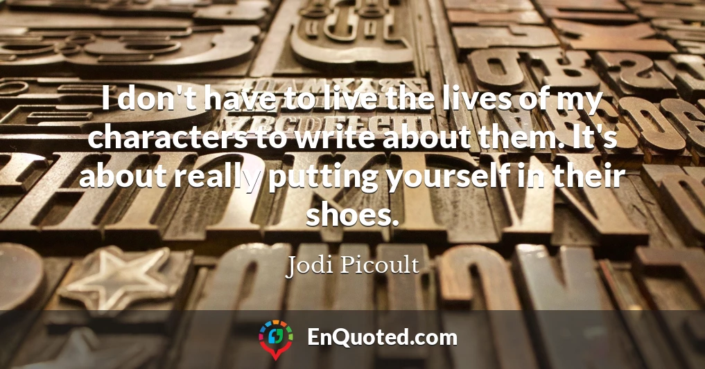 I don't have to live the lives of my characters to write about them. It's about really putting yourself in their shoes.
