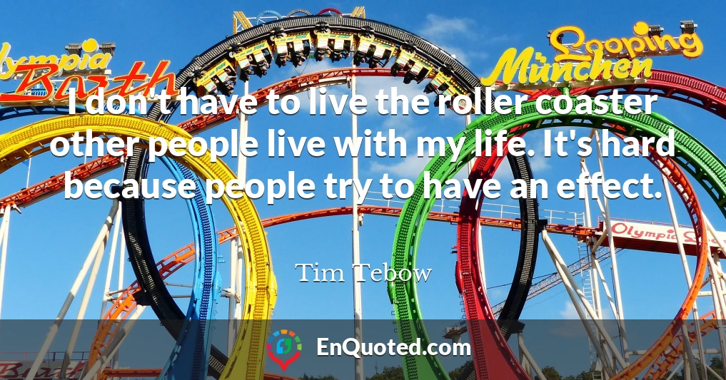 I don't have to live the roller coaster other people live with my life. It's hard because people try to have an effect.