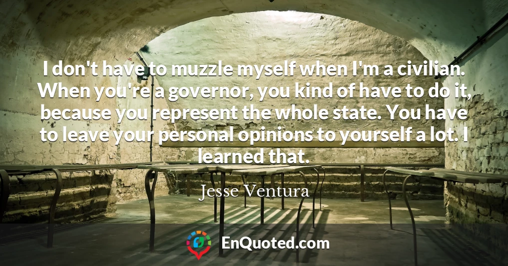 I don't have to muzzle myself when I'm a civilian. When you're a governor, you kind of have to do it, because you represent the whole state. You have to leave your personal opinions to yourself a lot. I learned that.