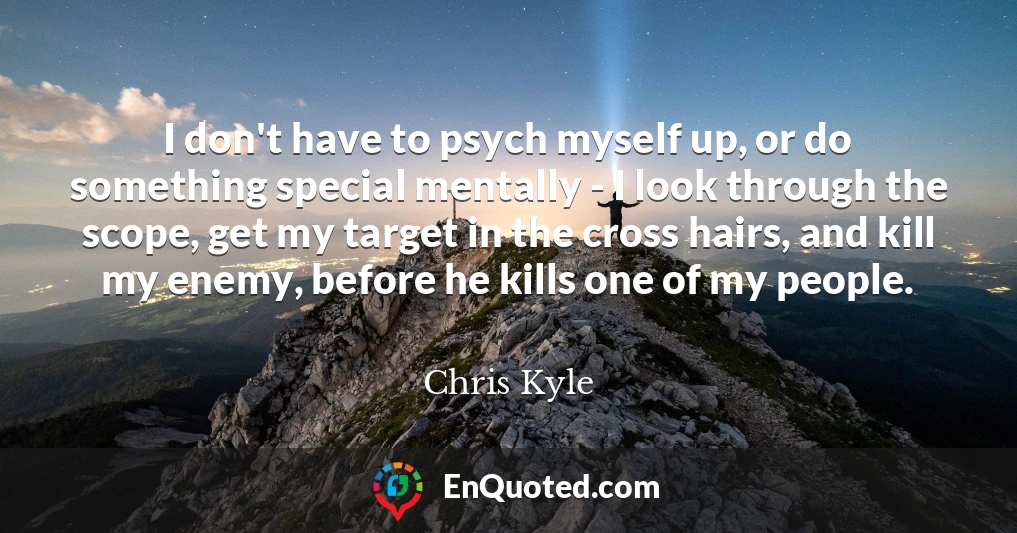 I don't have to psych myself up, or do something special mentally - I look through the scope, get my target in the cross hairs, and kill my enemy, before he kills one of my people.