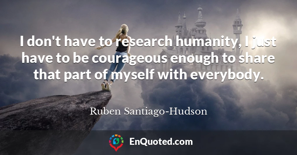 I don't have to research humanity, I just have to be courageous enough to share that part of myself with everybody.