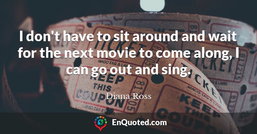 I don't have to sit around and wait for the next movie to come along, I can go out and sing.