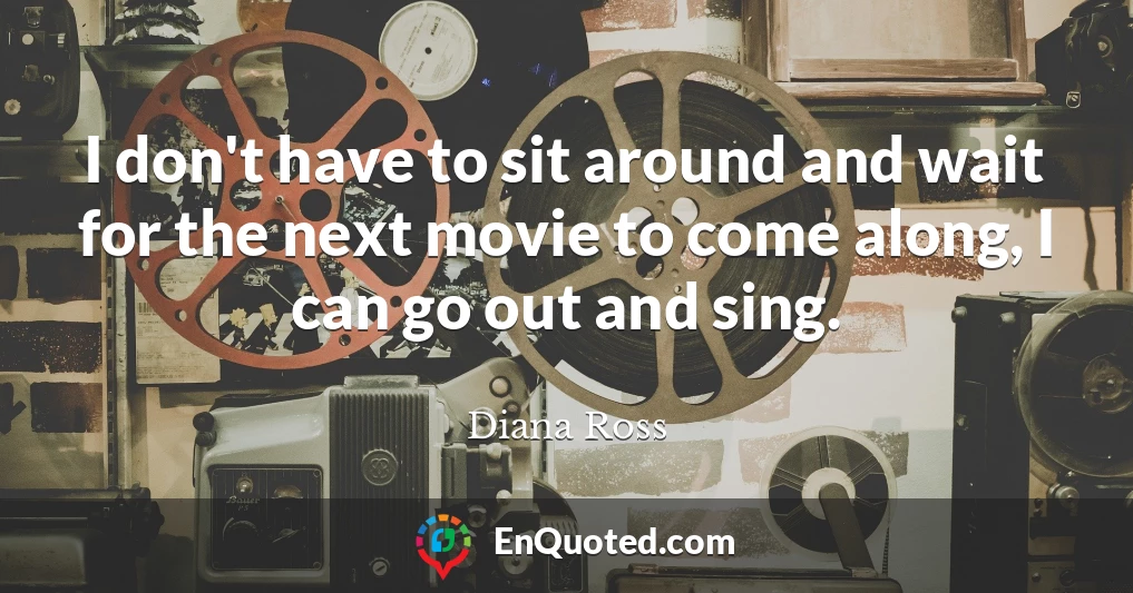 I don't have to sit around and wait for the next movie to come along, I can go out and sing.