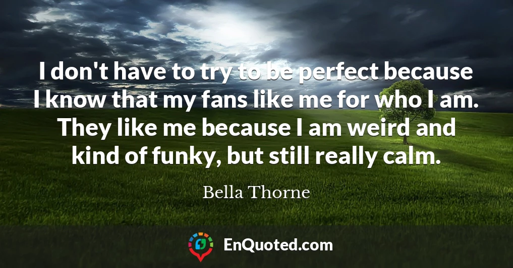 I don't have to try to be perfect because I know that my fans like me for who I am. They like me because I am weird and kind of funky, but still really calm.