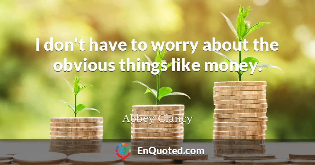 I don't have to worry about the obvious things like money.