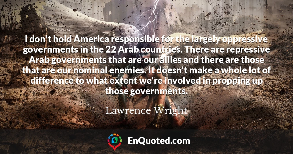 I don't hold America responsible for the largely oppressive governments in the 22 Arab countries. There are repressive Arab governments that are our allies and there are those that are our nominal enemies. It doesn't make a whole lot of difference to what extent we're involved in propping up those governments.