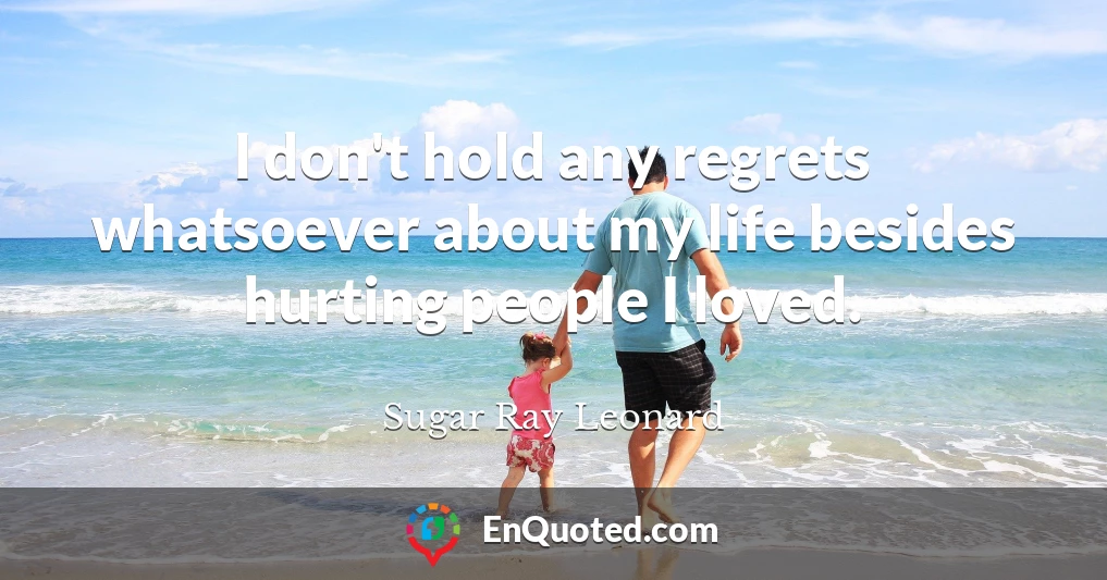 I don't hold any regrets whatsoever about my life besides hurting people I loved.