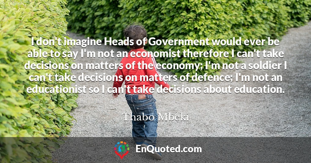 I don't imagine Heads of Government would ever be able to say I'm not an economist therefore I can't take decisions on matters of the economy; I'm not a soldier I can't take decisions on matters of defence; I'm not an educationist so I can't take decisions about education.