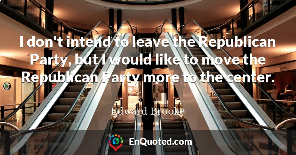 I don't intend to leave the Republican Party, but I would like to move the Republican Party more to the center.