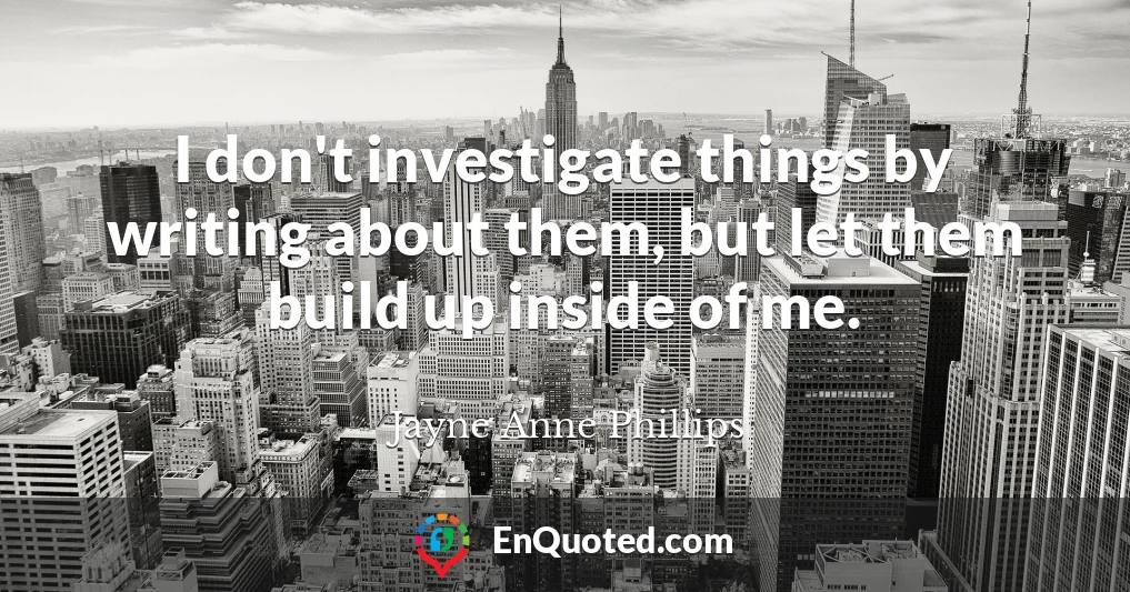 I don't investigate things by writing about them, but let them build up inside of me.