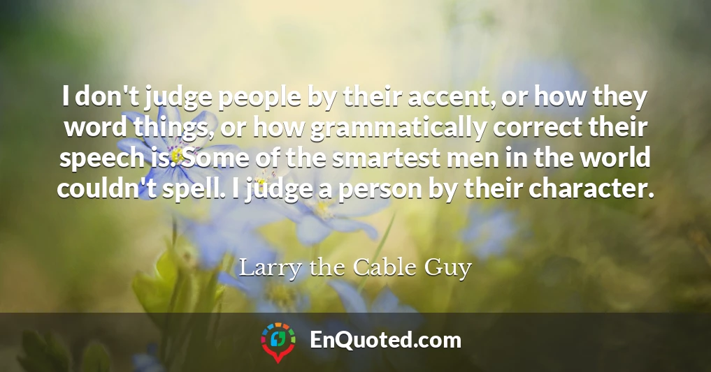 I don't judge people by their accent, or how they word things, or how grammatically correct their speech is. Some of the smartest men in the world couldn't spell. I judge a person by their character.