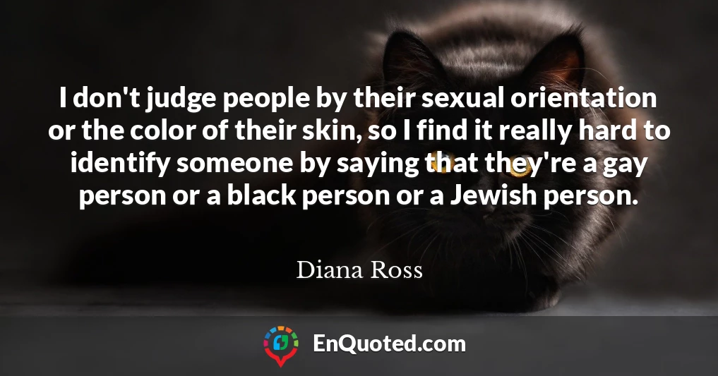 I don't judge people by their sexual orientation or the color of their skin, so I find it really hard to identify someone by saying that they're a gay person or a black person or a Jewish person.