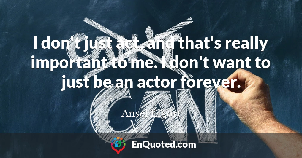 I don't just act, and that's really important to me. I don't want to just be an actor forever.