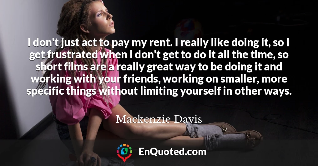 I don't just act to pay my rent. I really like doing it, so I get frustrated when I don't get to do it all the time, so short films are a really great way to be doing it and working with your friends, working on smaller, more specific things without limiting yourself in other ways.