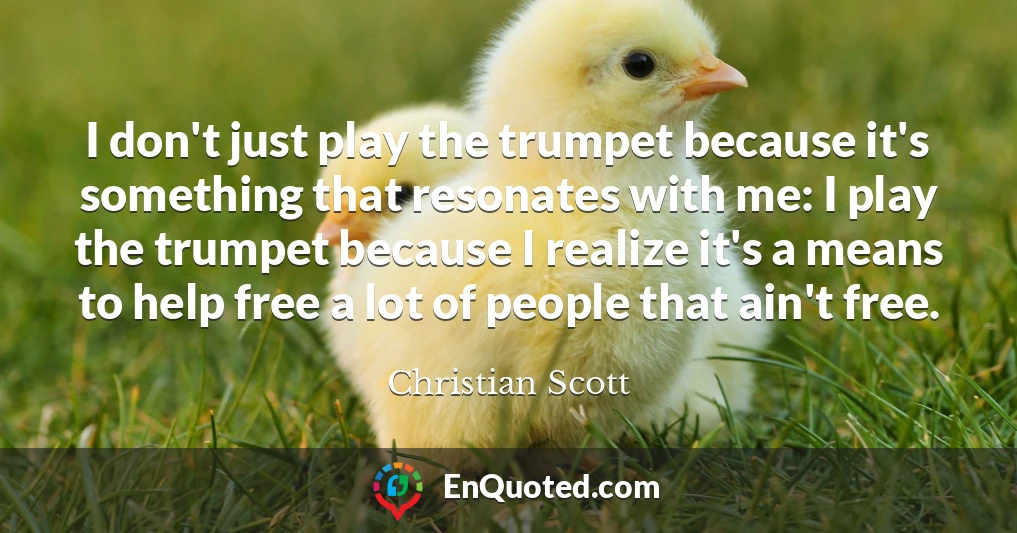I don't just play the trumpet because it's something that resonates with me: I play the trumpet because I realize it's a means to help free a lot of people that ain't free.